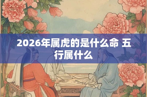 2026年属虎的是什么命 五行属什么 2026年属虎的是什么命 五行属什么