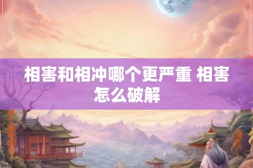 相害和相冲哪个更严重 相害怎么破解 相害和相冲哪个更严重 相害怎么破解