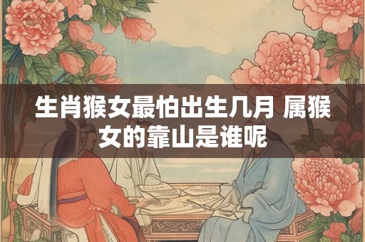 生肖猴女最怕出生几月 属猴女的靠山是谁呢 生肖猴女最怕出生几月 属猴女的靠山是谁呢