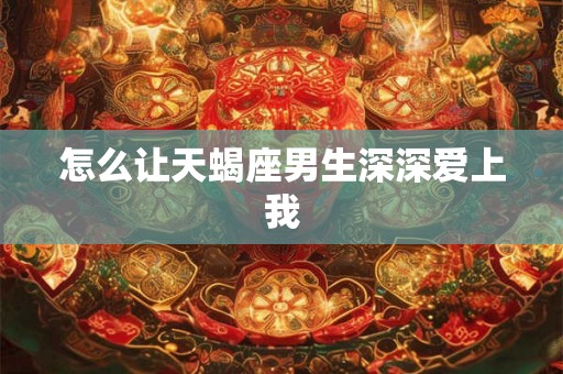 怎么让天蝎座男生深深爱上我 怎么让天蝎座男生深深爱上我