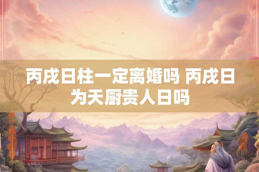 丙戌日柱一定离婚吗 丙戌日为天厨贵人日吗 丙戌日柱一定离婚吗 丙戌日为天厨贵人日吗