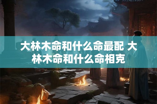 大林木命和什么命最配 大林木命和什么命相克 大林木命和什么命最配 大林木命和什么命相克