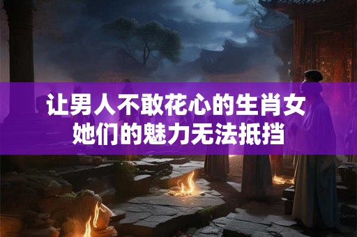 让男人不敢花心的生肖女 她们的魅力无法抵挡