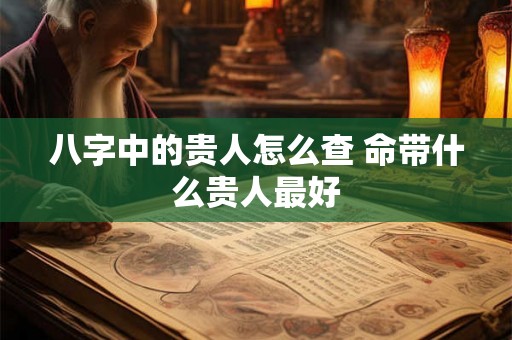 八字中的贵人怎么查 命带什么贵人最好 八字中的贵人怎么查 命带什么贵人最好