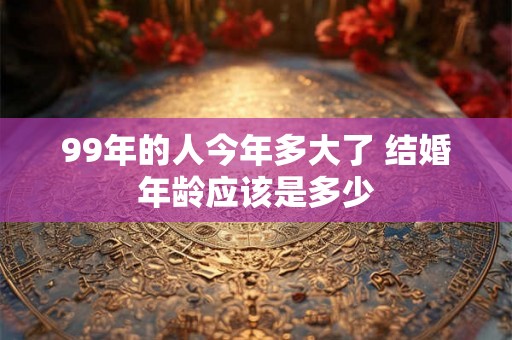 99年的人今年多大了 结婚年龄应该是多少 99年的人今年多大了 结婚年龄应该是多少