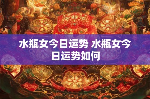 水瓶女今日运势 水瓶女今日运势如何 水瓶女今日运势 水瓶女今日运势如何
