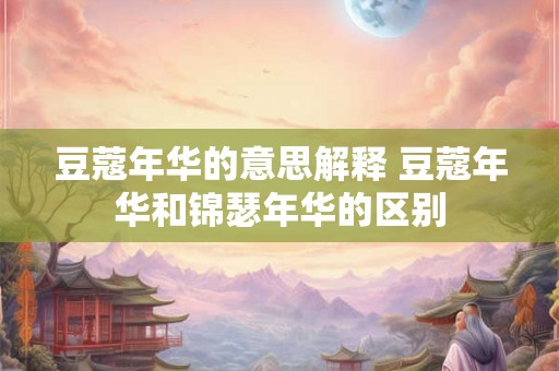 豆蔻年华的意思解释 豆蔻年华和锦瑟年华的区别 豆蔻年华的意思解释 豆蔻年华和锦瑟年华的区别