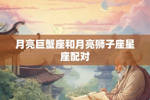 月亮巨蟹座和月亮狮子座星座配对