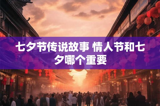 七夕节传说故事 情人节和七夕哪个重要 七夕节传说故事 情人节和七夕哪个重要