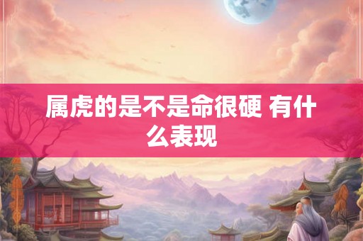 属虎的是不是命很硬 有什么表现 属虎的是不是命很硬 有什么表现