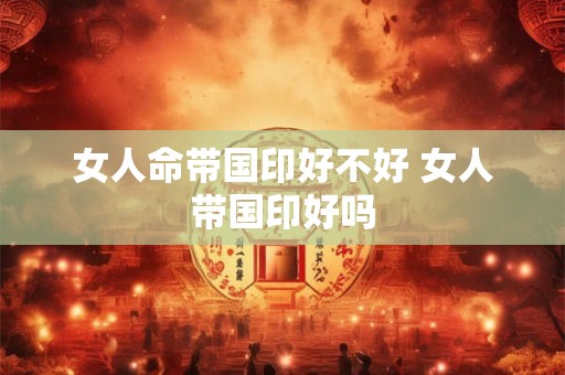 女人命带国印好不好 女人带国印好吗 女人命带国印好不好 女人带国印好吗