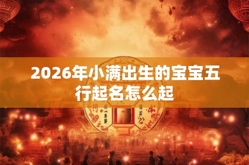 2026年小满出生的宝宝五行起名怎么起 2026年小满出生的宝宝五行起名怎么起