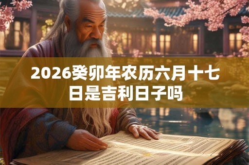 2026癸卯年农历六月十七日是吉利日子吗 2026癸卯年农历六月十七日是吉利日子吗