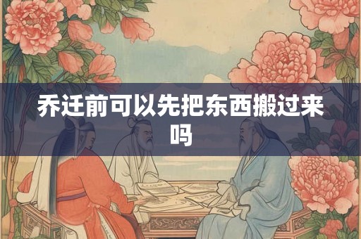 乔迁前可以先把东西搬过来吗 乔迁前可以先把东西搬过来吗