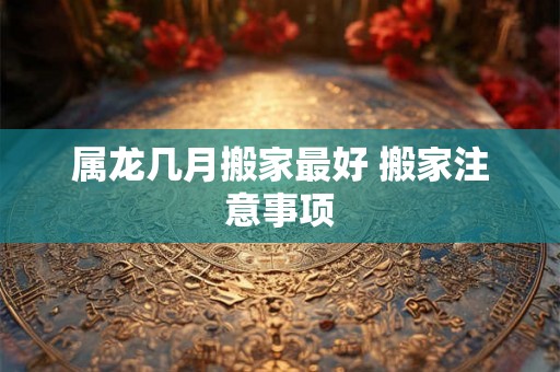 属龙几月搬家最好 搬家注意事项 属龙几月搬家最好 搬家注意事项