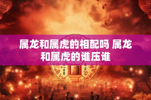 属龙和属虎的相配吗 属龙和属虎的谁压谁