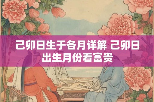 己卯日生于各月详解 己卯日出生月份看富贵 己卯日生于各月详解 己卯日出生月份看富贵