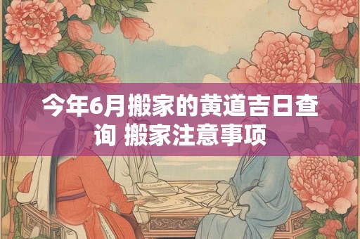 今年6月搬家的黄道吉日查询 搬家注意事项 今年6月搬家的黄道吉日查询 搬家注意事项