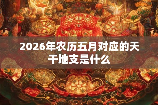 2026年农历五月对应的天干地支是什么 2026年农历五月对应的天干地支是什么
