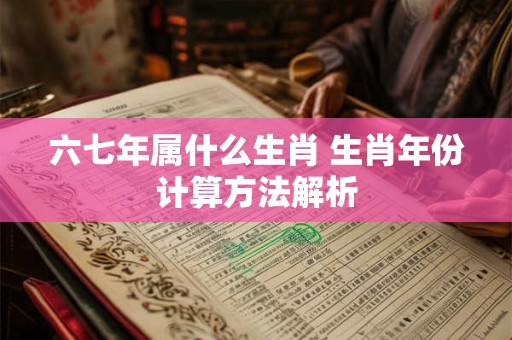 六七年属什么生肖 生肖年份计算方法解析 六七年属什么生肖 生肖年份计算方法解析