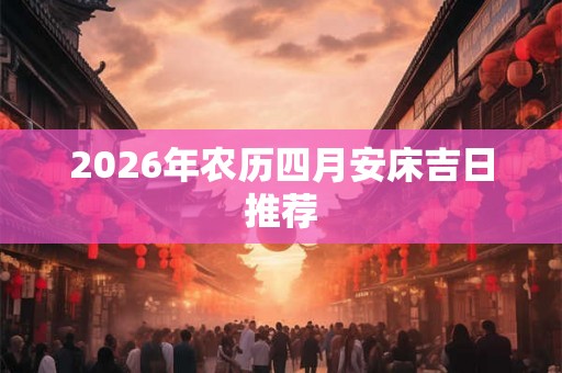 2026年农历四月安床吉日推荐 2026年农历四月安床吉日推荐