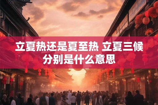 立夏热还是夏至热 立夏三候分别是什么意思