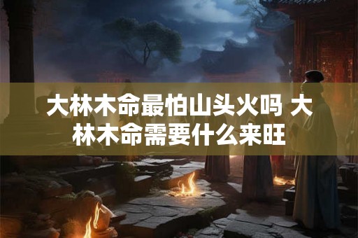 大林木命最怕山头火吗 大林木命需要什么来旺 大林木命最怕山头火吗 大林木命需要什么来旺