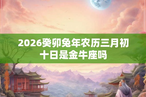 2026癸卯兔年农历三月初十日是金牛座吗 2026癸卯兔年农历三月初十日是金牛座吗