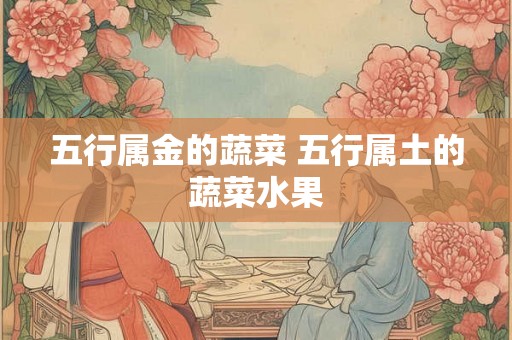 五行属金的蔬菜 五行属土的蔬菜水果 五行属金的蔬菜 五行属土的蔬菜水果