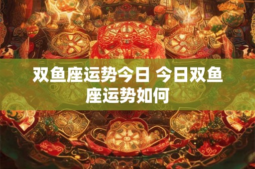 双鱼座运势今日 今日双鱼座运势如何