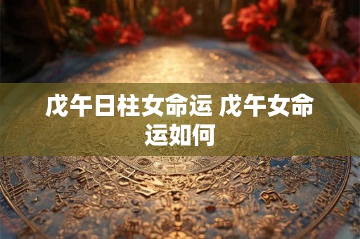 戊午日柱女命运 戊午女命运如何 戊午日柱女命运 戊午女命运如何
