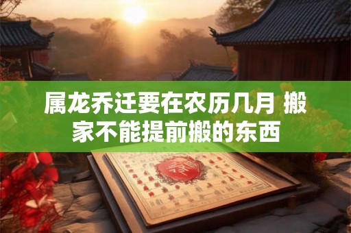 属龙乔迁要在农历几月 搬家不能提前搬的东西 属龙乔迁要在农历几月 搬家不能提前搬的东西