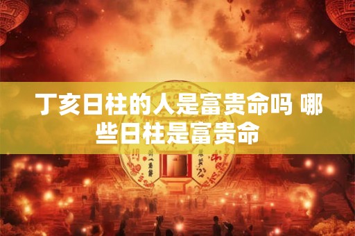 丁亥日柱的人是富贵命吗 哪些日柱是富贵命