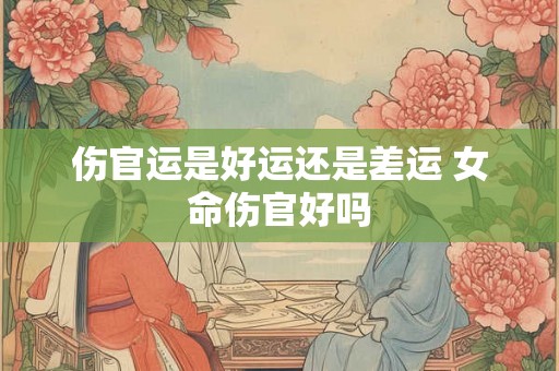 伤官运是好运还是差运 女命伤官好吗 伤官运是好运还是差运 女命伤官好吗
