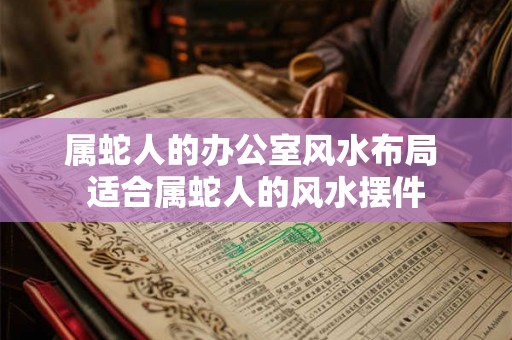 属蛇人的办公室风水布局 适合属蛇人的风水摆件 属蛇人的办公室风水布局 适合属蛇人的风水摆件