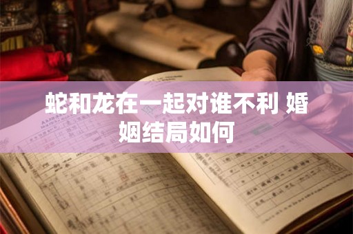 蛇和龙在一起对谁不利 婚姻结局如何 蛇和龙在一起对谁不利 婚姻结局如何