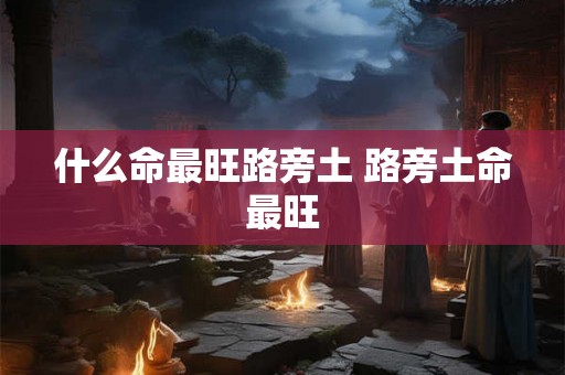 什么命最旺路旁土 路旁土命最旺 什么命最旺路旁土 路旁土命最旺