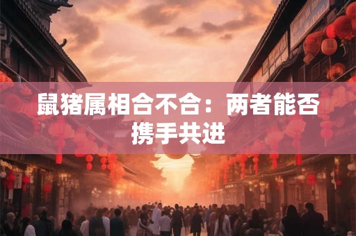 鼠猪属相合不合：两者能否携手共进