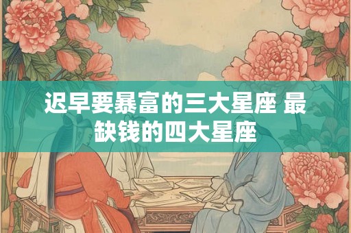 迟早要暴富的三大星座 最缺钱的四大星座 迟早要暴富的三大星座 最缺钱的四大星座