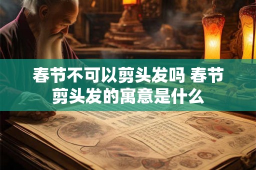春节不可以剪头发吗 春节剪头发的寓意是什么 春节不可以剪头发吗 春节剪头发的寓意是什么