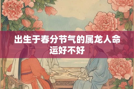 出生于春分节气的属龙人命运好不好 出生于春分节气的属龙人命运好不好