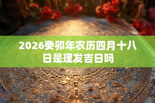 2026癸卯年农历四月十八日是理发吉日吗