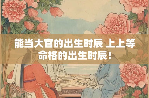 能当大官的出生时辰 上上等命格的出生时辰！