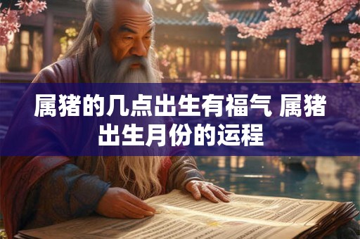 属猪的几点出生有福气 属猪出生月份的运程 属猪的几点出生有福气 属猪出生月份的运程