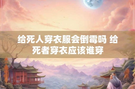给死人穿衣服会倒霉吗 给死者穿衣应该谁穿 给死人穿衣服会倒霉吗 给死者穿衣应该谁穿