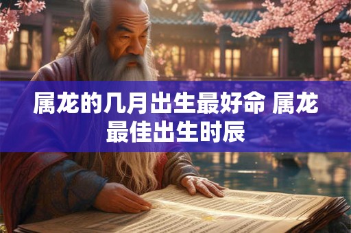 属龙的几月出生最好命 属龙最佳出生时辰 属龙的几月出生最好命 属龙最佳出生时辰