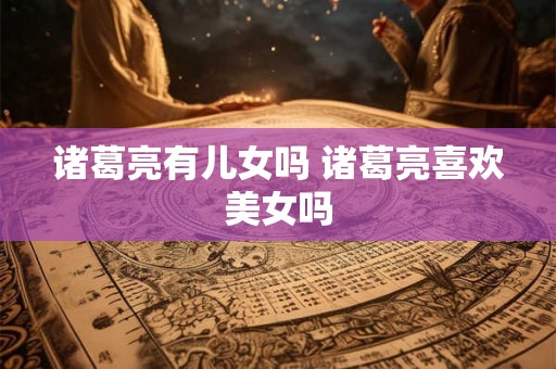 诸葛亮有儿女吗 诸葛亮喜欢美女吗 诸葛亮有儿女吗 诸葛亮喜欢美女吗