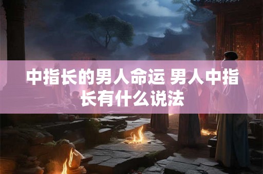 中指长的男人命运 男人中指长有什么说法 中指长的男人命运 男人中指长有什么说法