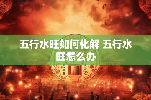 五行水旺如何化解 五行水旺怎么办 五行水旺如何化解 五行水旺怎么办