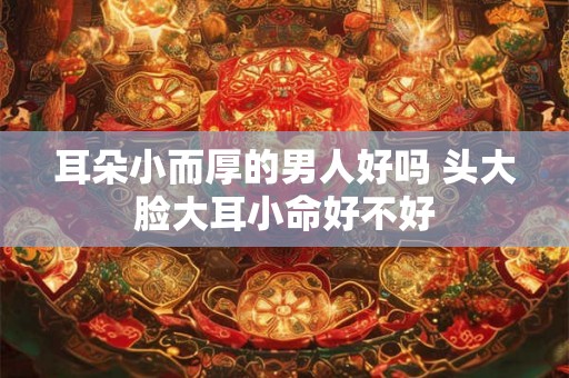 耳朵小而厚的男人好吗 头大脸大耳小命好不好 耳朵小而厚的男人好吗 头大脸大耳小命好不好